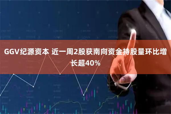 GGV纪源资本 近一周2股获南向资金持股量环比增长超40%