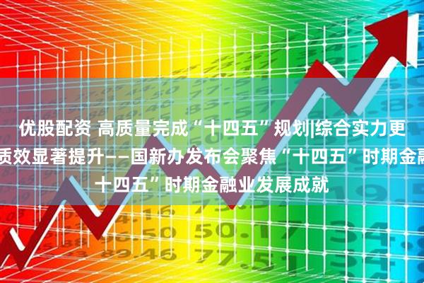 优股配资 高质量完成“十四五”规划|综合实力更加雄厚 服务质效显著提升——国新办发布会聚焦“十四五”时期金融业发展成就