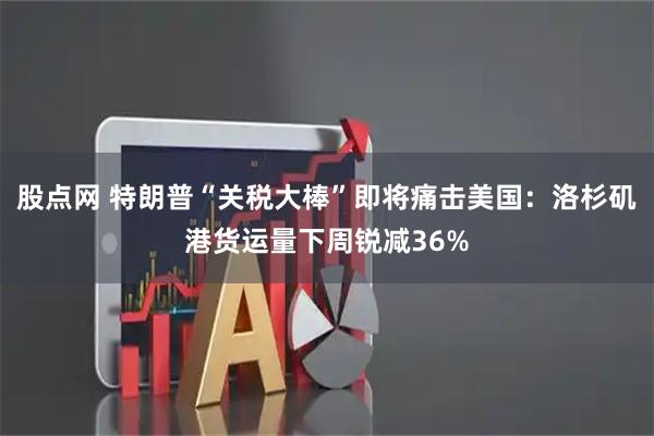 股点网 特朗普“关税大棒”即将痛击美国：洛杉矶港货运量下周锐减36%