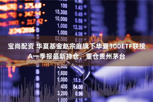 宝尚配资 华夏基金赵宗庭旗下华夏300ETF联接A一季报最新持仓，重仓贵州茅台