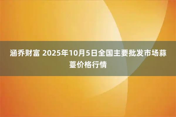 涵乔财富 2025年10月5日全国主要批发市场蒜薹价格行情