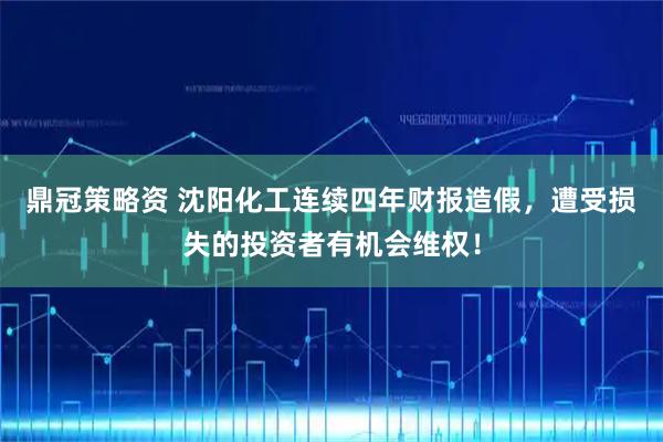 鼎冠策略资 沈阳化工连续四年财报造假，遭受损失的投资者有机会维权！