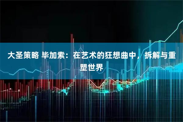大圣策略 毕加索：在艺术的狂想曲中，拆解与重塑世界