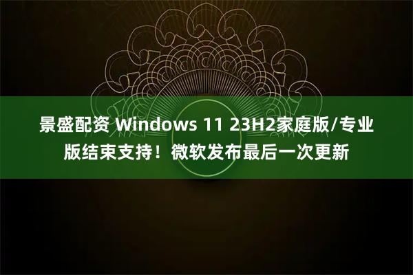 景盛配资 Windows 11 23H2家庭版/专业版结束支持！微软发布最后一次更新