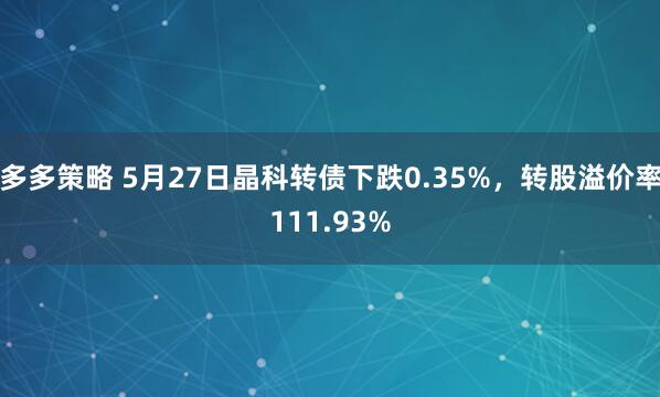 多多策略 5月27日晶科转债下跌0.35%，转股溢价率111.93%
