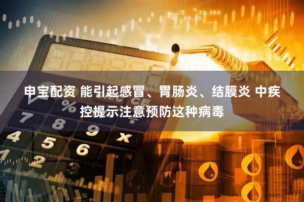 申宝配资 能引起感冒、胃肠炎、结膜炎 中疾控提示注意预防这种病毒