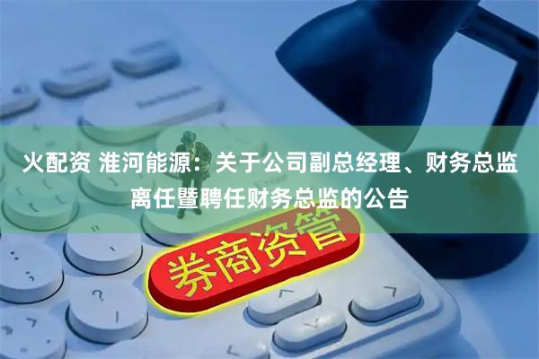火配资 淮河能源：关于公司副总经理、财务总监离任暨聘任财务总监的公告
