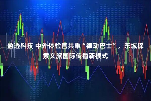 盈透科技 中外体验官共乘“律动巴士”，东城探索文旅国际传播新模式