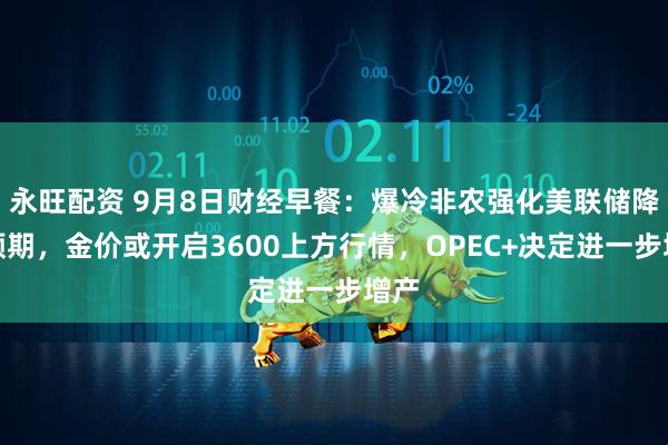 永旺配资 9月8日财经早餐:爆冷非农强化美联储降息预期,金价或开启3600上方行情,OPEC+决定进一步增产