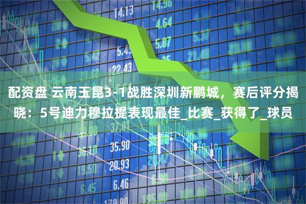 配资盘 云南玉昆3-1战胜深圳新鹏城，赛后评分揭晓：5号迪力穆拉提表现最佳_比赛_获得了_球员