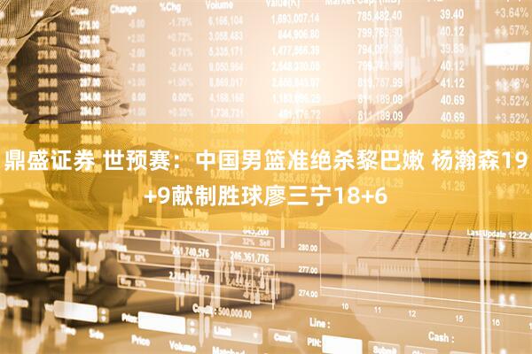 鼎盛证券 世预赛：中国男篮准绝杀黎巴嫩 杨瀚森19+9献制胜球廖三宁18+6